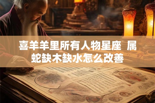 喜羊羊里所有人物星座 属蛇缺木缺水怎么改善 喜羊羊里所有人物星座 属蛇缺木缺水怎么改善