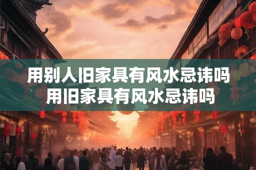 用别人旧家具有风水忌讳吗 用旧家具有风水忌讳吗