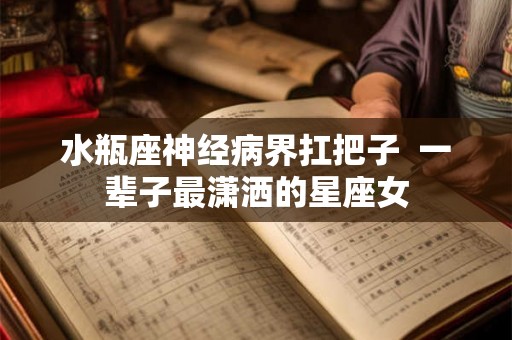 水瓶座神经病界扛把子  一辈子最潇洒的星座女