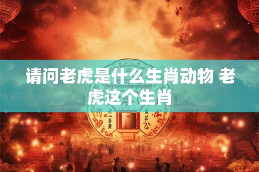 请问老虎是什么生肖动物 老虎这个生肖 请问老虎是什么生肖动物 老虎这个生肖