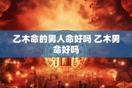 乙木命的男人命好吗 乙木男命好吗