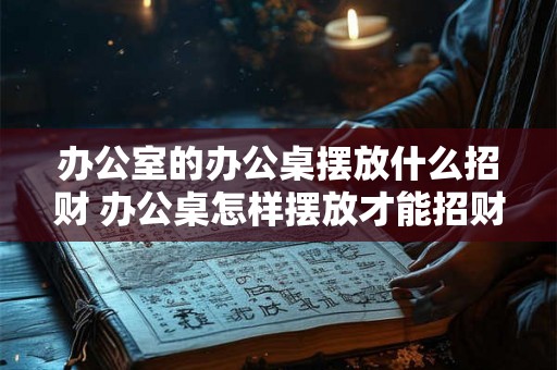 办公室的办公桌摆放什么招财 办公桌怎样摆放才能招财
