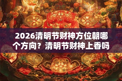 2026清明节财神方位朝哪个方向？清明节财神上香吗？