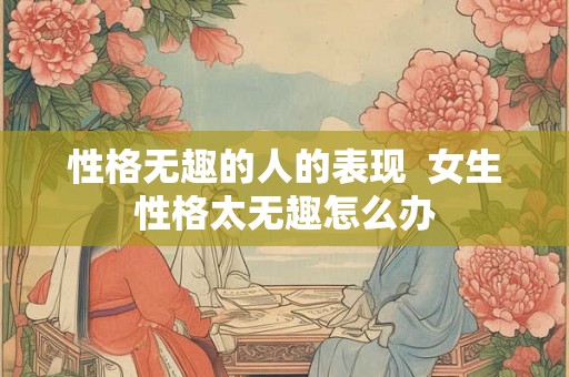 性格无趣的人的表现 女生性格太无趣怎么办 性格无趣的人的表现 女生性格太无趣怎么办