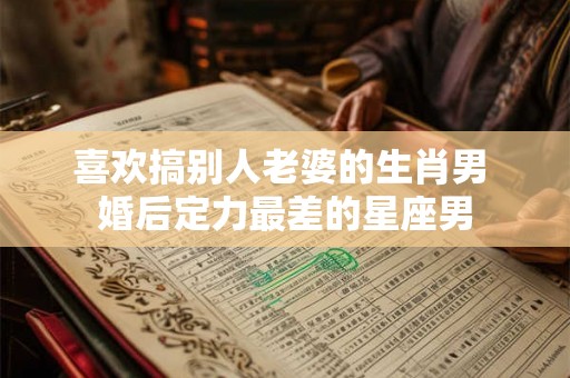 喜欢搞别人老婆的生肖男 婚后定力最差的星座男