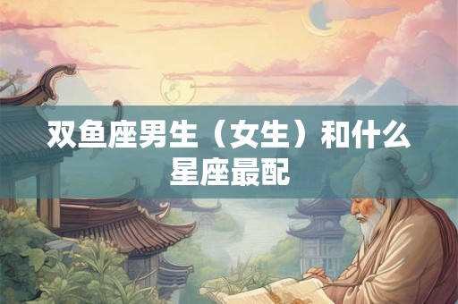 双鱼座男生(女生)和什么星座最配 双鱼座男生(女生)和什么星座最配