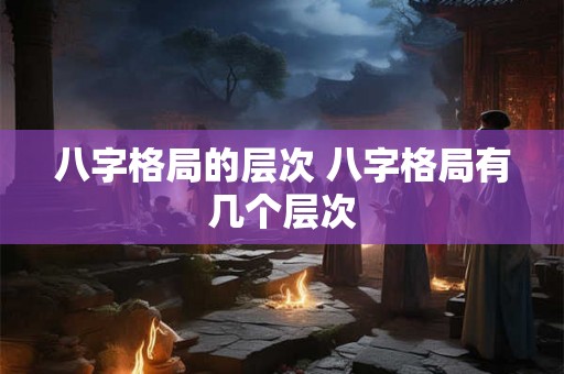 八字格局的层次 八字格局有几个层次