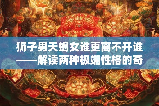狮子男天蝎女谁更离不开谁——解读两种极端性格的奇妙关系