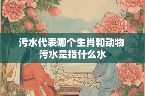 污水代表哪个生肖和动物 污水是指什么水