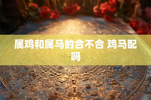 属鸡和属马的合不合 鸡马配吗 属鸡和属马的合不合 鸡马配吗
