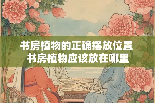书房植物的正确摆放位置 书房植物应该放在哪里 书房植物的正确摆放位置 书房植物应该放在哪里
