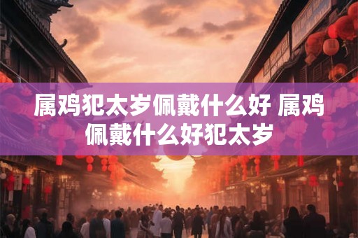 属鸡犯太岁佩戴什么好 属鸡佩戴什么好犯太岁 属鸡犯太岁佩戴什么好 属鸡佩戴什么好犯太岁