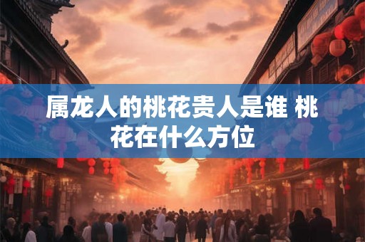 属龙人的桃花贵人是谁 桃花在什么方位