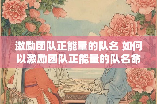 激励团队正能量的队名 如何以激励团队正能量的队名命名团队 激励团队正能量的队名 如何以激励团队正能量的队名命名团队