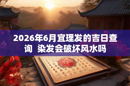 2026年6月宜理发的吉日查询  染发会破坏风水吗