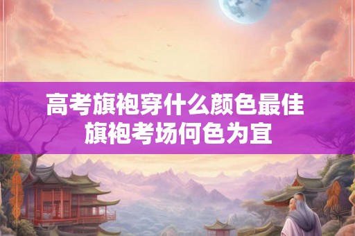 高考旗袍穿什么颜色最佳 旗袍考场何色为宜