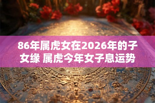 86年属虎女在2026年的子女缘 属虎今年女子息运势怎么样