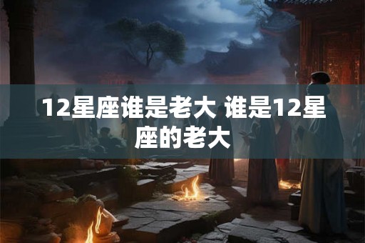 12星座谁是老大 谁是12星座的老大