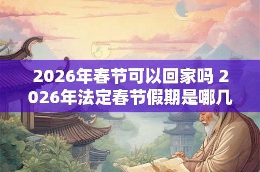 2026年春节可以回家吗 2026年法定春节假期是哪几天 2026年春节可以回家吗 2026年法定春节假期是哪几天