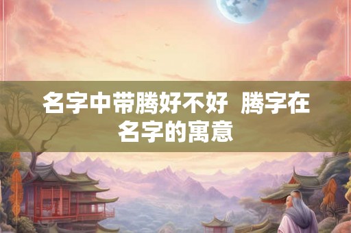 名字中带腾好不好  腾字在名字的寓意