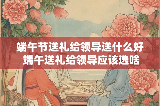 端午节送礼给领导送什么好 端午送礼给领导应该选啥