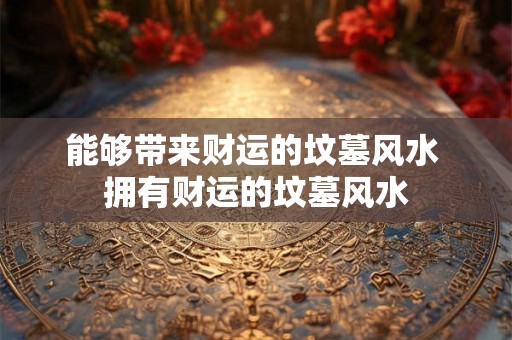 能够带来财运的坟墓风水 拥有财运的坟墓风水