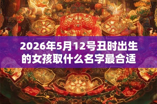 2026年5月12号丑时出生的女孩取什么名字最合适 2026年5月12号丑时出生的女孩取什么名字最合适