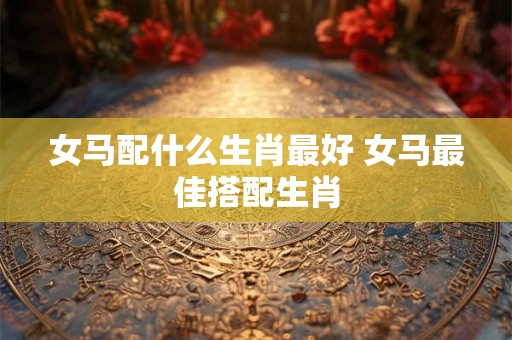 女马配什么生肖最好 女马最佳搭配生肖