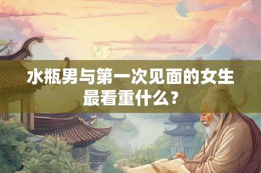 水瓶男与第一次见面的女生最看重什么？