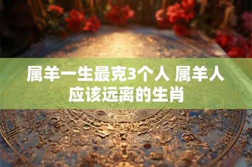 属羊一生最克3个人 属羊人应该远离的生肖