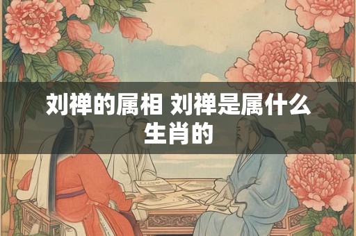 刘禅的属相 刘禅是属什么生肖的