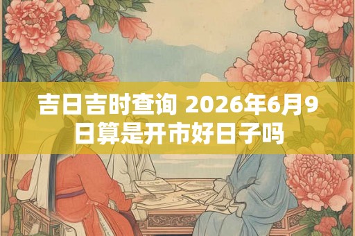吉日吉时查询 2026年6月9日算是开市好日子吗