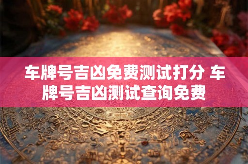 车牌号吉凶免费测试打分 车牌号吉凶测试查询免费