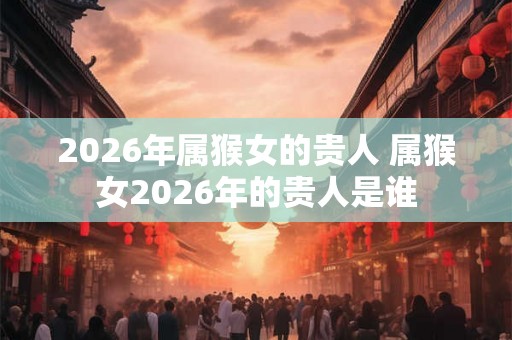 2026年属猴女的贵人 属猴女2026年的贵人是谁
