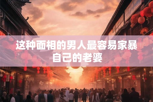 这种面相的男人最容易家暴自己的老婆