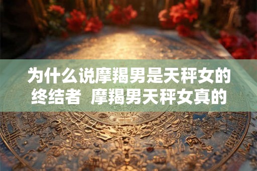 为什么说摩羯男是天秤女的终结者  摩羯男天秤女真的不配吗