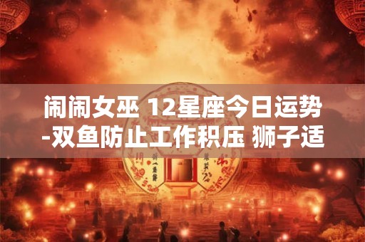 闹闹女巫 12星座今日运势-双鱼防止工作积压 狮子适合查漏补缺 闹闹女巫 12星座今日运势-双鱼防止工作积压 狮子适合查漏补缺