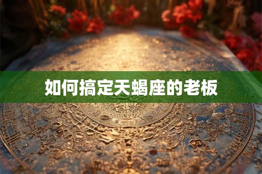 如何搞定天蝎座的老板 如何搞定天蝎座的老板