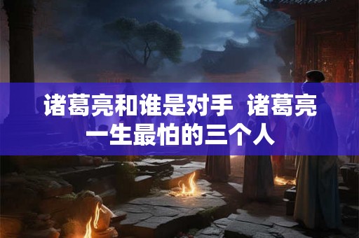 诸葛亮和谁是对手  诸葛亮一生最怕的三个人