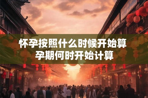 怀孕按照什么时候开始算 孕期何时开始计算 怀孕按照什么时候开始算 孕期何时开始计算