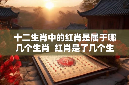十二生肖中的红肖是属于哪几个生肖  红肖是了几个生肖