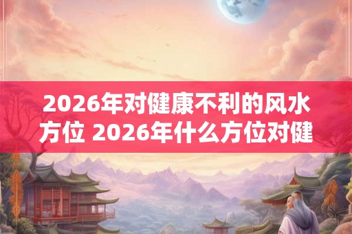 2026年对健康不利的风水方位 2026年什么方位对健康有害