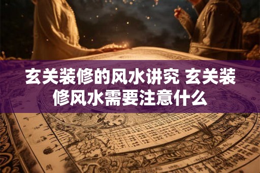 玄关装修的风水讲究 玄关装修风水需要注意什么 玄关装修的风水讲究 玄关装修风水需要注意什么