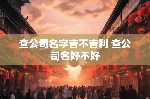 查公司名字吉不吉利 查公司名好不好