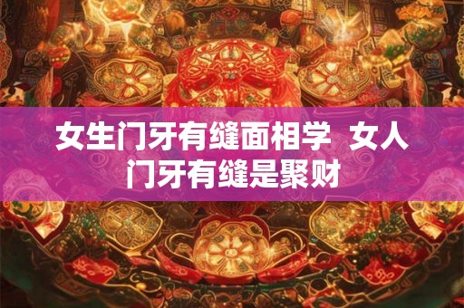 女生门牙有缝面相学  女人门牙有缝是聚财