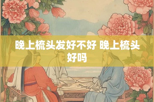 晚上梳头发好不好 晚上梳头好吗