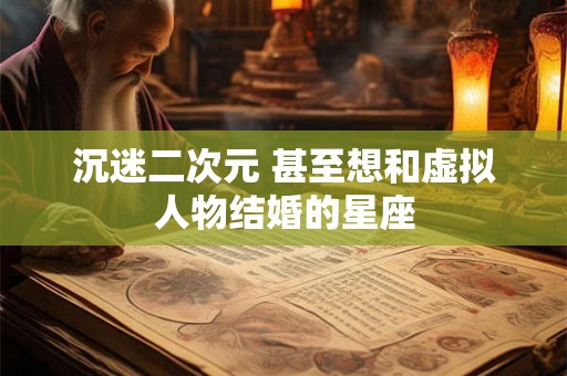 沉迷二次元 甚至想和虚拟人物结婚的星座 沉迷二次元 甚至想和虚拟人物结婚的星座