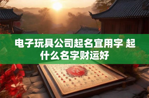 电子玩具公司起名宜用字 起什么名字财运好