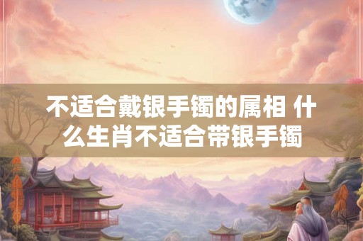 不适合戴银手镯的属相 什么生肖不适合带银手镯 不适合戴银手镯的属相 什么生肖不适合带银手镯