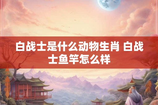 白战士是什么动物生肖 白战士鱼竿怎么样